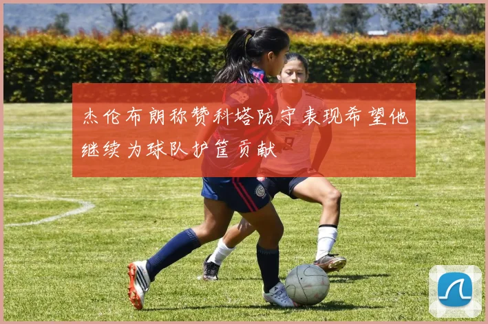 杰伦布朗称赞科塔防守表现希望他继续为球队护筐贡献