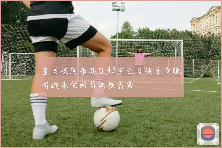 皇马祝阿韦洛亚43岁生日快乐今晚将迎来伯纳乌执教首秀