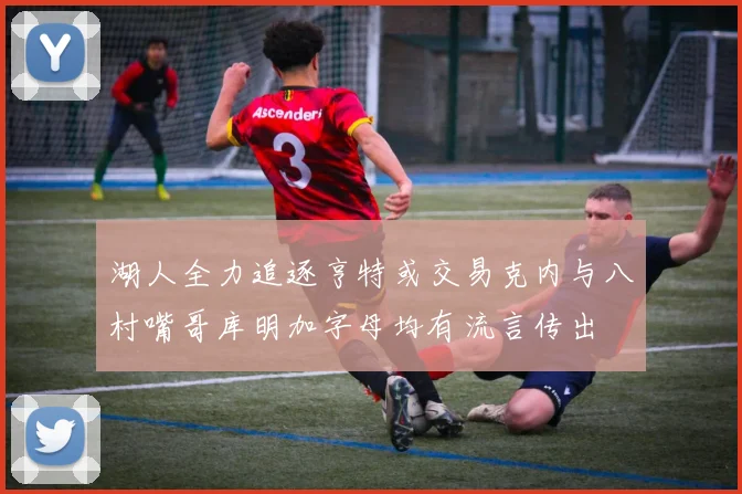湖人全力追逐亨特或交易克内与八村嘴哥库明加字母均有流言传出