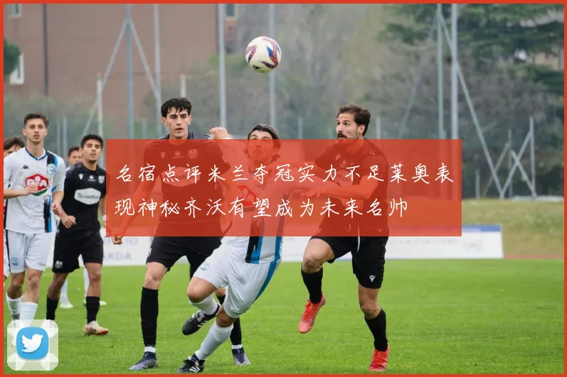 名宿点评米兰夺冠实力不足莱奥表现神秘齐沃有望成为未来名帅